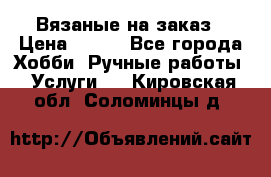 Вязаные на заказ › Цена ­ 800 - Все города Хобби. Ручные работы » Услуги   . Кировская обл.,Соломинцы д.